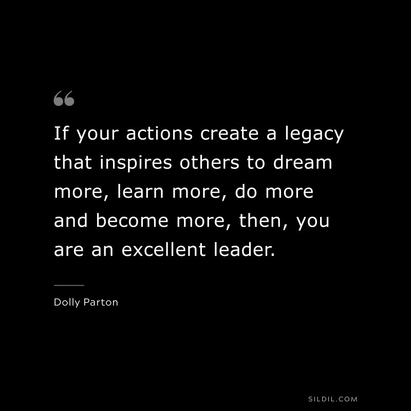 If your actions create a legacy that inspires others to dream more, learn more, do more and become more, then, you are an excellent leader. ― Dolly Parton