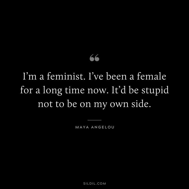 I’m a feminist. I’ve been a female for a long time now. It’d be stupid not to be on my own side. ― Maya Angelou