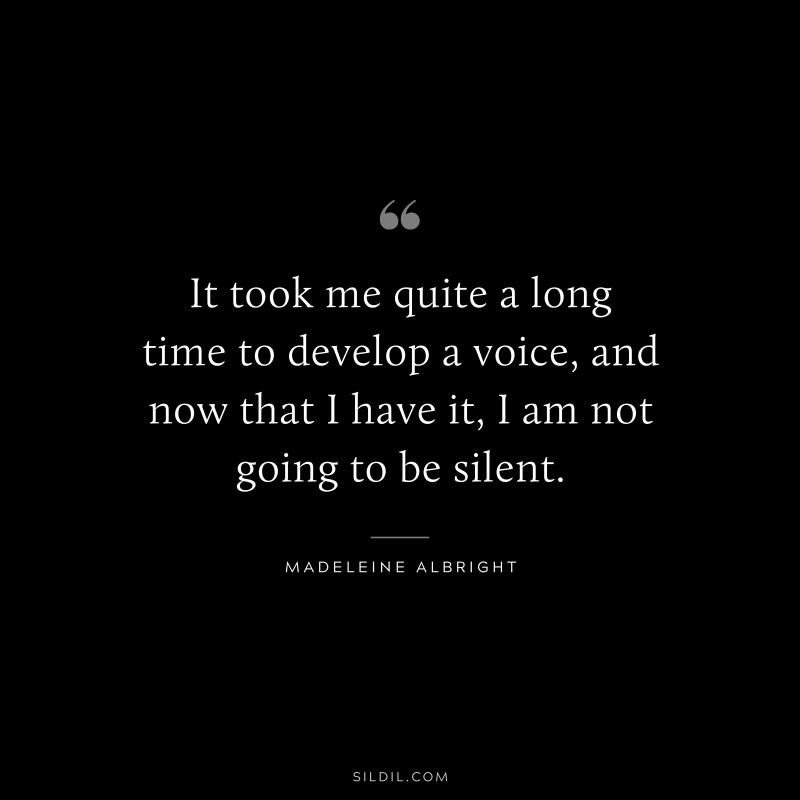 It took me quite a long time to develop a voice, and now that I have it, I am not going to be silent. ― Madeleine Albright