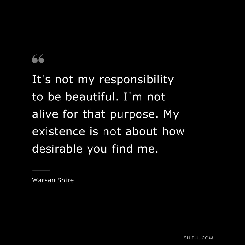 It's not my responsibility to be beautiful. I'm not alive for that purpose. My existence is not about how desirable you find me. ― Warsan Shire