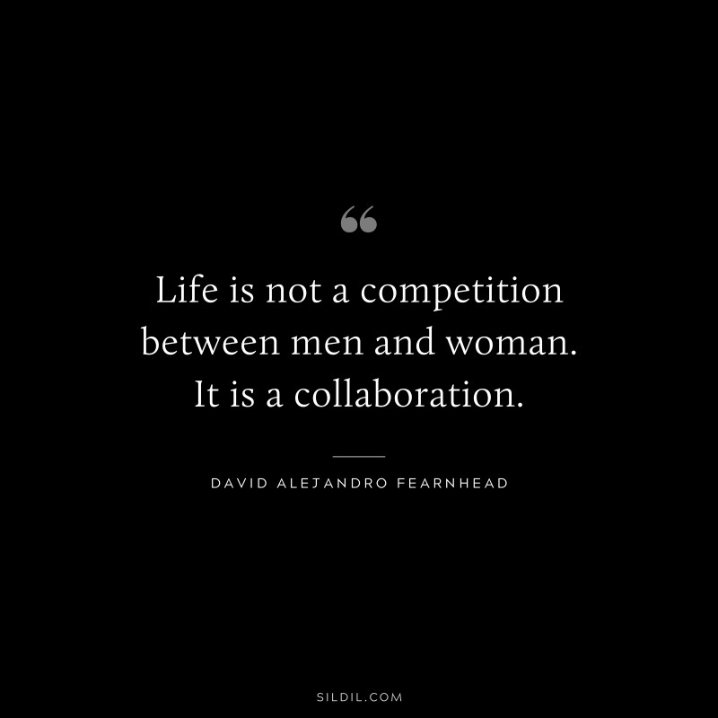 Life is not a competition between men and woman. It is a collaboration. ― David Alejandro Fearnhead