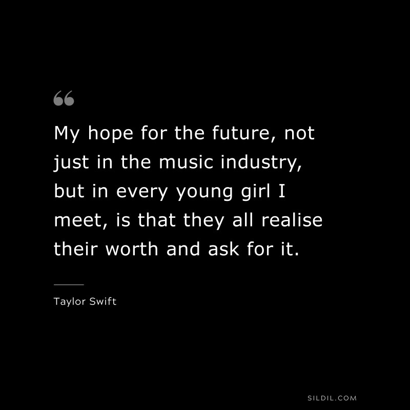 My hope for the future, not just in the music industry, but in every young girl I meet, is that they all realise their worth and ask for it. ― Taylor Swift