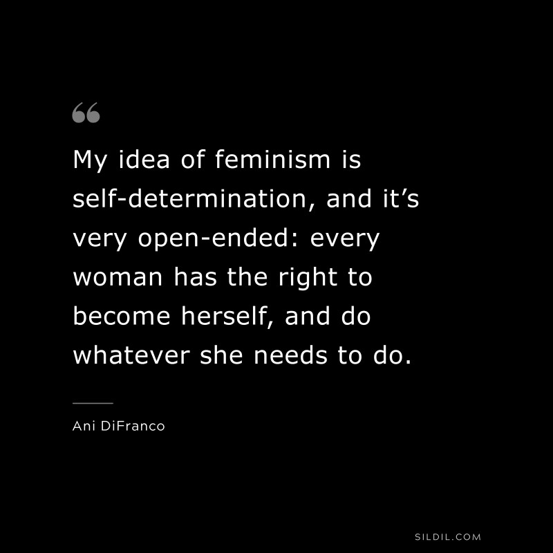 My idea of feminism is self-determination, and it’s very open-ended: every woman has the right to become herself, and do whatever she needs to do. ― Ani DiFranco