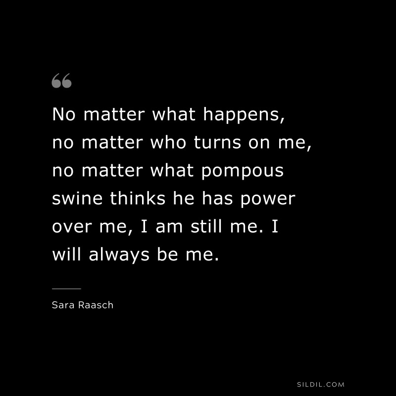 No matter what happens, no matter who turns on me, no matter what pompous swine thinks he has power over me, I am still me. I will always be me. ― Sara Raasch