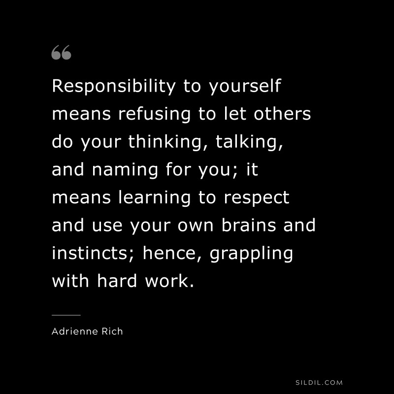 Responsibility to yourself means refusing to let others do your thinking, talking, and naming for you; it means learning to respect and use your own brains and instincts; hence, grappling with hard work. ― Adrienne Rich