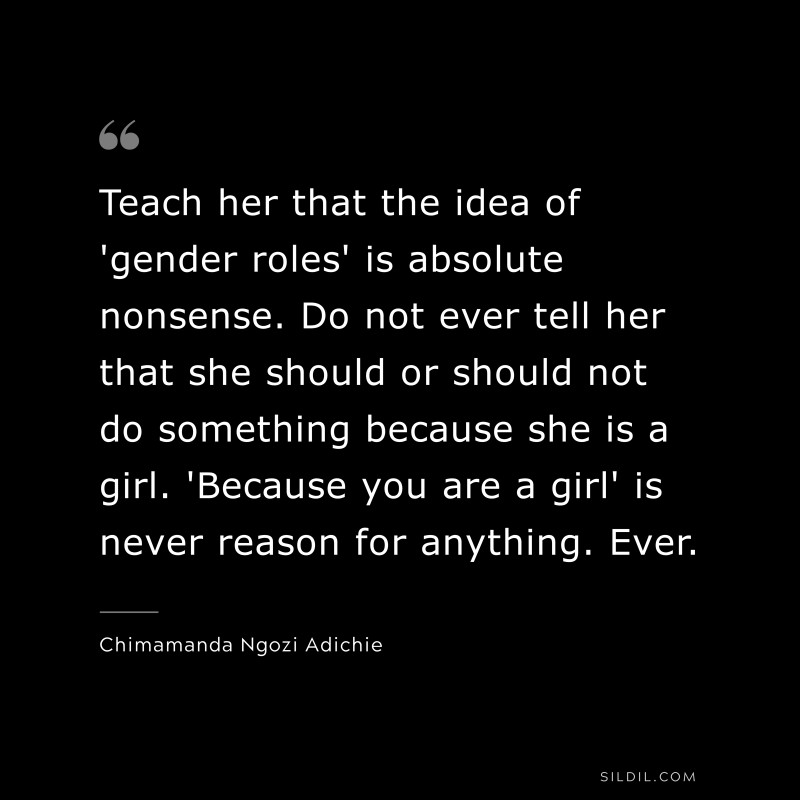 Teach her that the idea of 'gender roles' is absolute nonsense. Do not ever tell her that she should or should not do something because she is a girl. 'Because you are a girl' is never reason for anything. Ever. ― Chimamanda Ngozi Adichie