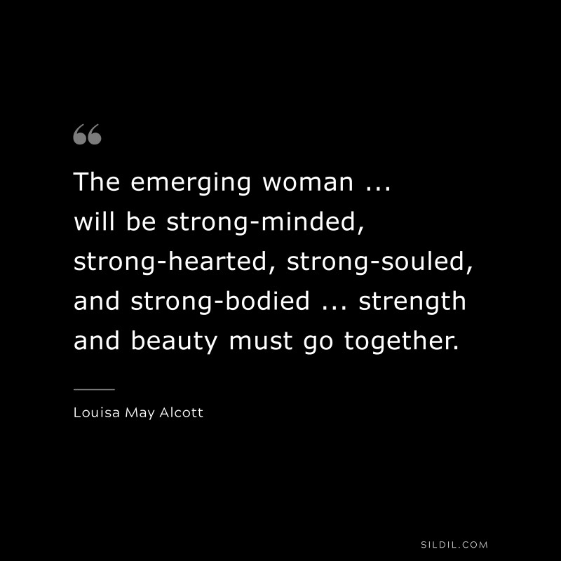 The emerging woman ... will be strong-minded, strong-hearted, strong-souled, and strong-bodied ... strength and beauty must go together. ― Louisa May Alcott