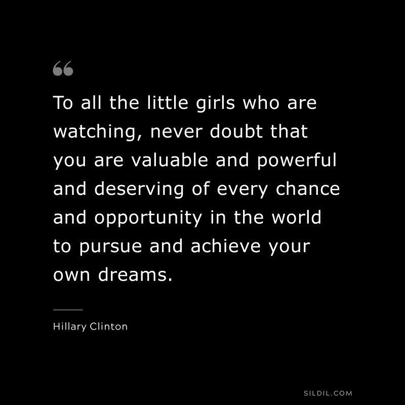 To all the little girls who are watching, never doubt that you are valuable and powerful and deserving of every chance and opportunity in the world to pursue and achieve your own dreams. ― Hillary Clinton