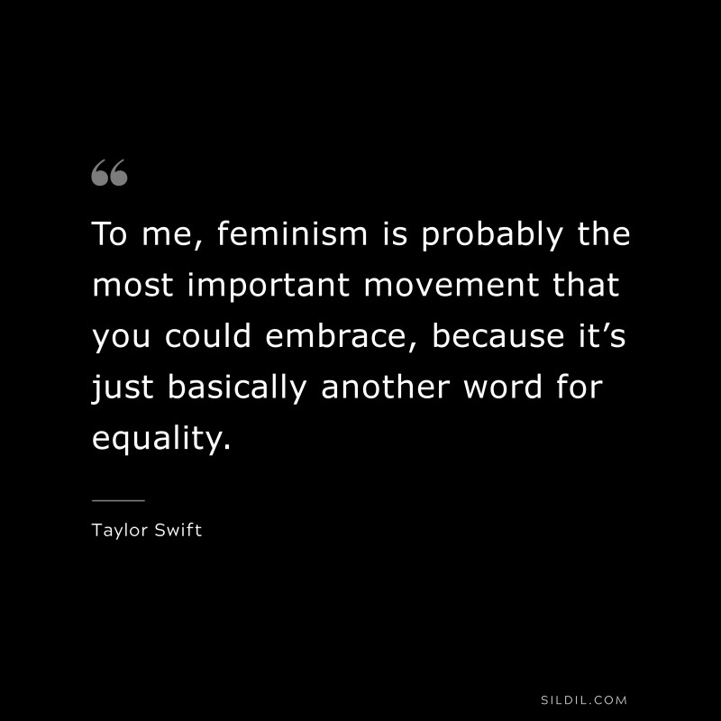 To me, feminism is probably the most important movement that you could embrace, because it’s just basically another word for equality. ― Taylor Swift