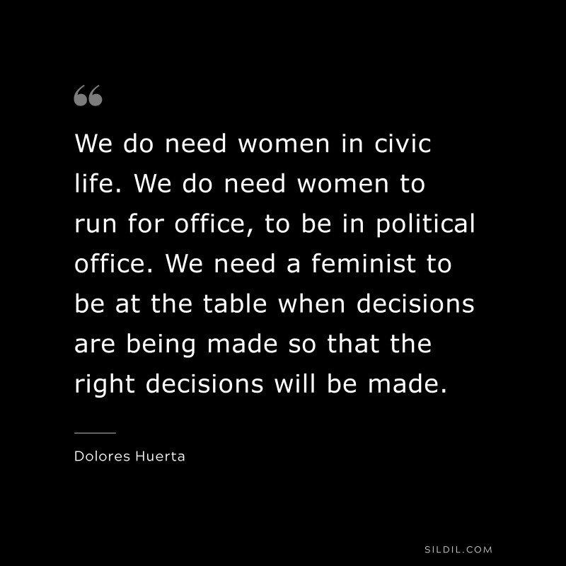 We do need women in civic life. We do need women to run for office, to be in political office. We need a feminist to be at the table when decisions are being made so that the right decisions will be made. ― Dolores Huerta