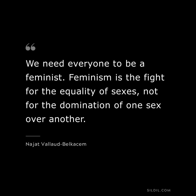 We need everyone to be a feminist. Feminism is the fight for the equality of sexes, not for the domination of one sex over another. ― Najat Vallaud-Belkacem