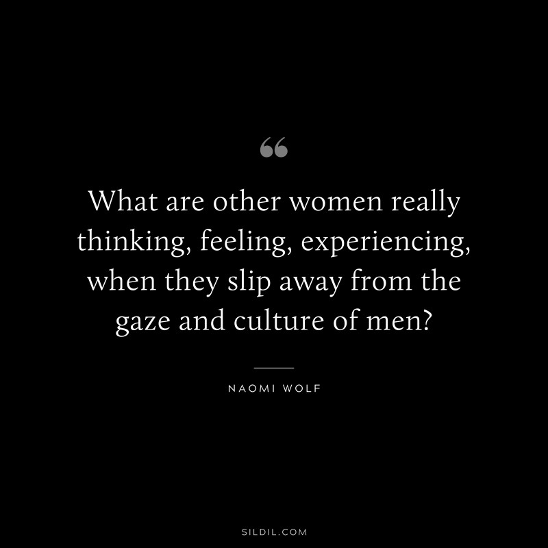 What are other women really thinking, feeling, experiencing, when they slip away from the gaze and culture of men? ― Naomi Wolf