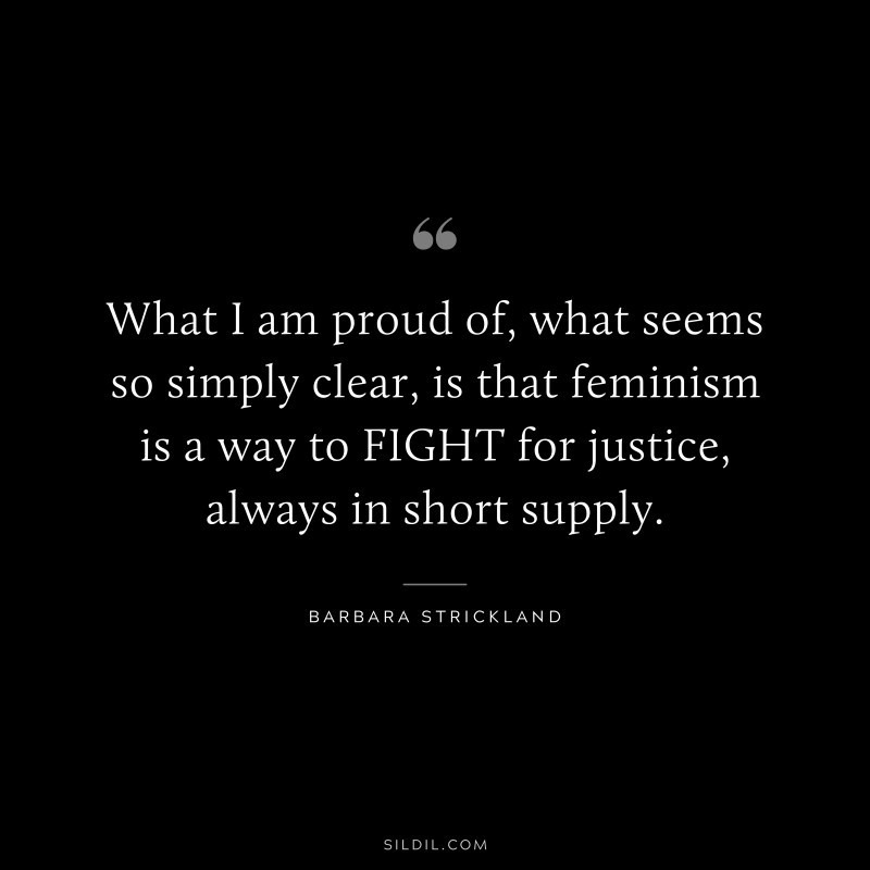 What I am proud of, what seems so simply clear, is that feminism is a way to FIGHT for justice, always in short supply. ― Barbara Strickland