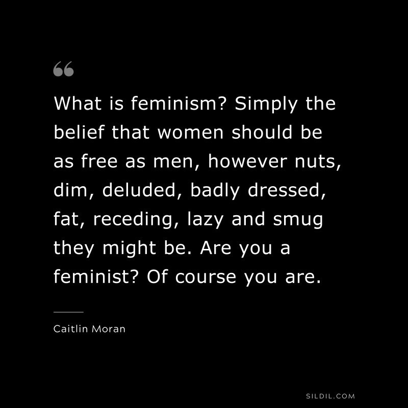 What is feminism? Simply the belief that women should be as free as men, however nuts, dim, deluded, badly dressed, fat, receding, lazy and smug they might be. Are you a feminist? Of course you are. ― Caitlin Moran