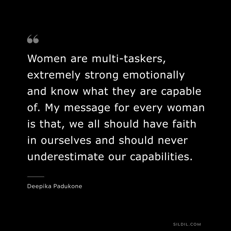Women are multi-taskers, extremely strong emotionally and know what they are capable of. My message for every woman is that, we all should have faith in ourselves and should never underestimate our capabilities. ― Deepika Padukone
