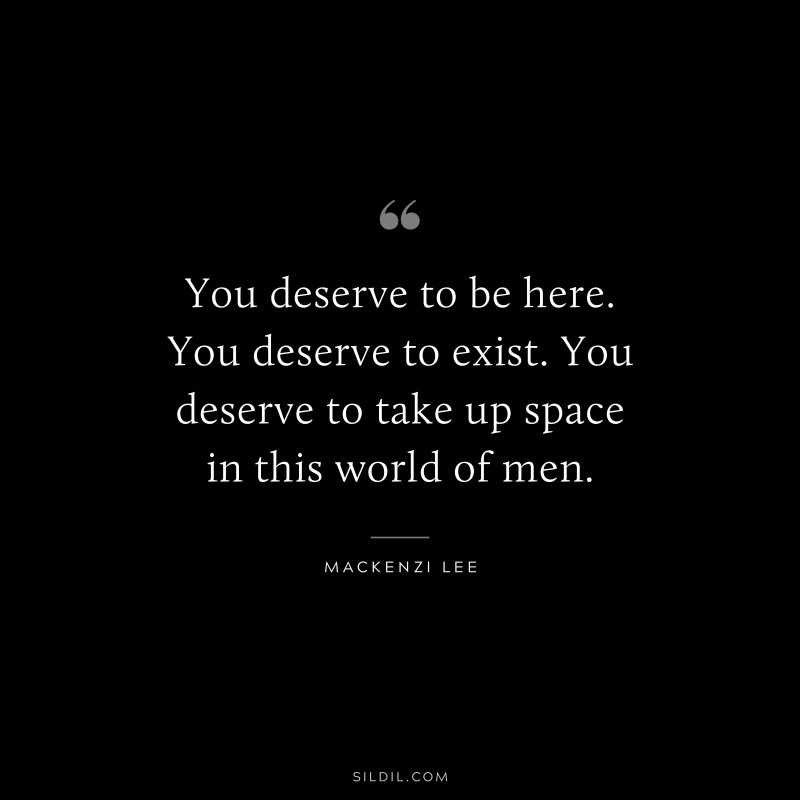 You deserve to be here. You deserve to exist. You deserve to take up space in this world of men. ― MacKenzi Lee