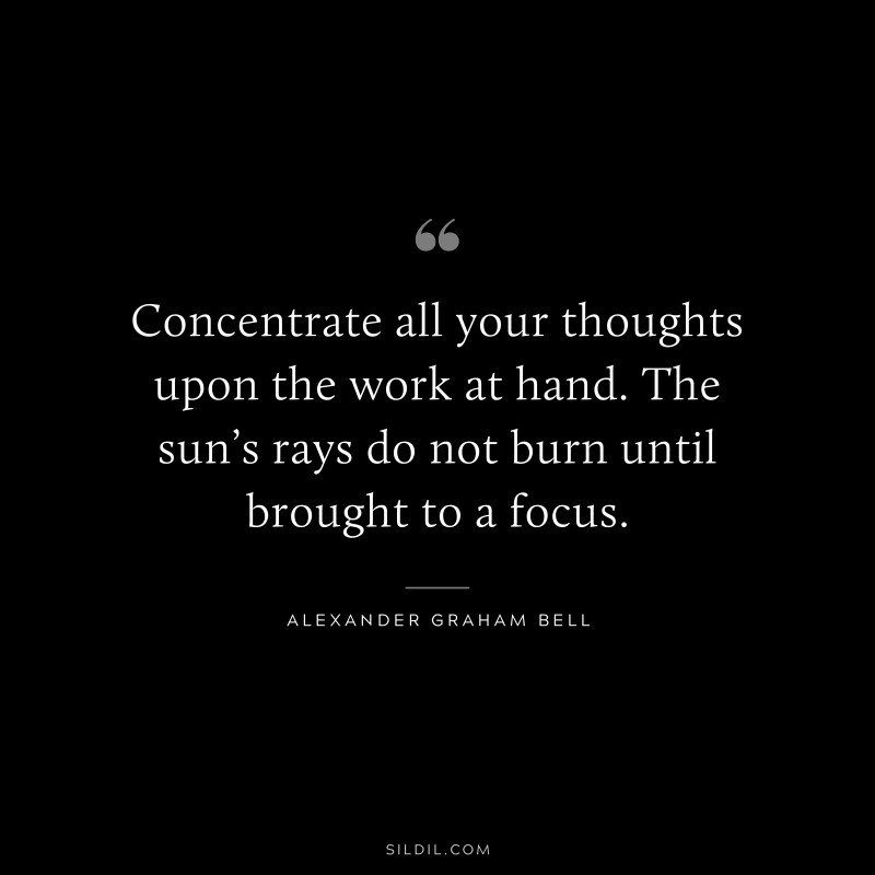 Concentrate all your thoughts upon the work at hand. The sun’s rays do not burn until brought to a focus. ― Alexander Graham Bell