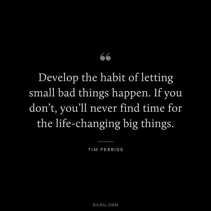 Develop the habit of letting small bad things happen. If you don’t, you’ll never find time for the life-changing big things. ― Tim Ferriss