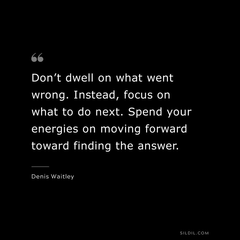 Don’t dwell on what went wrong. Instead, focus on what to do next. Spend your energies on moving forward toward finding the answer. ― Denis Waitley