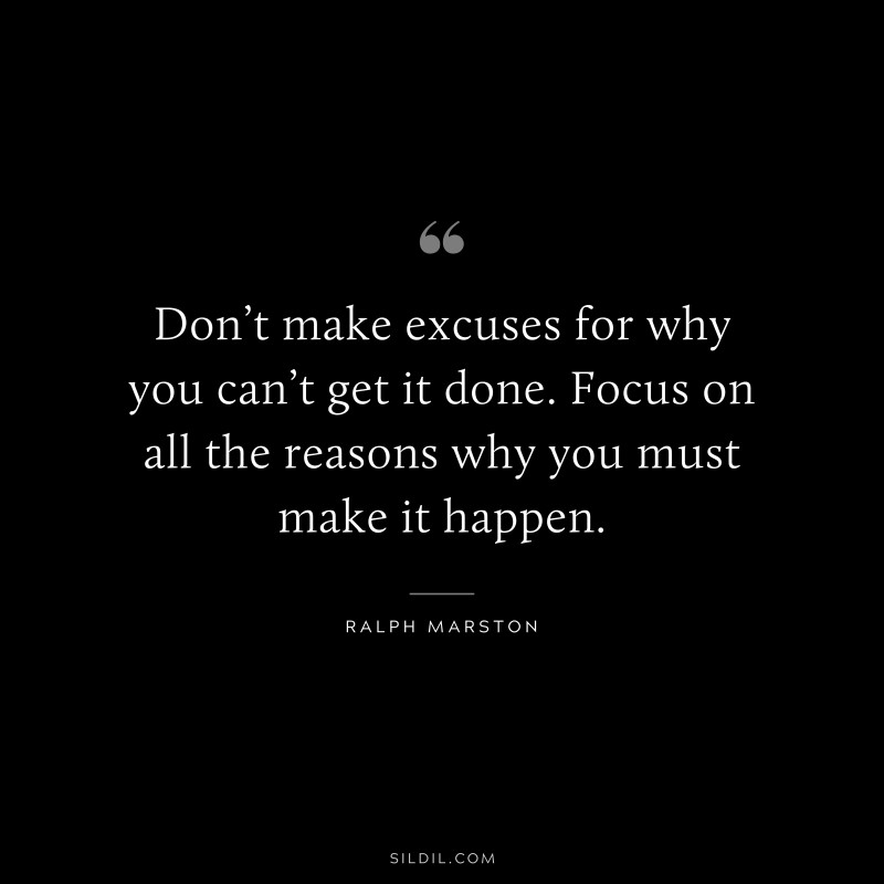 Don’t make excuses for why you can’t get it done. Focus on all the reasons why you must make it happen. ― Ralph Marston
