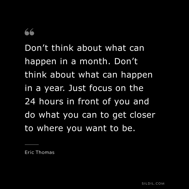 Don’t think about what can happen in a month. Don’t think about what can happen in a year. Just focus on the 24 hours in front of you and do what you can to get closer to where you want to be. ― Eric Thomas