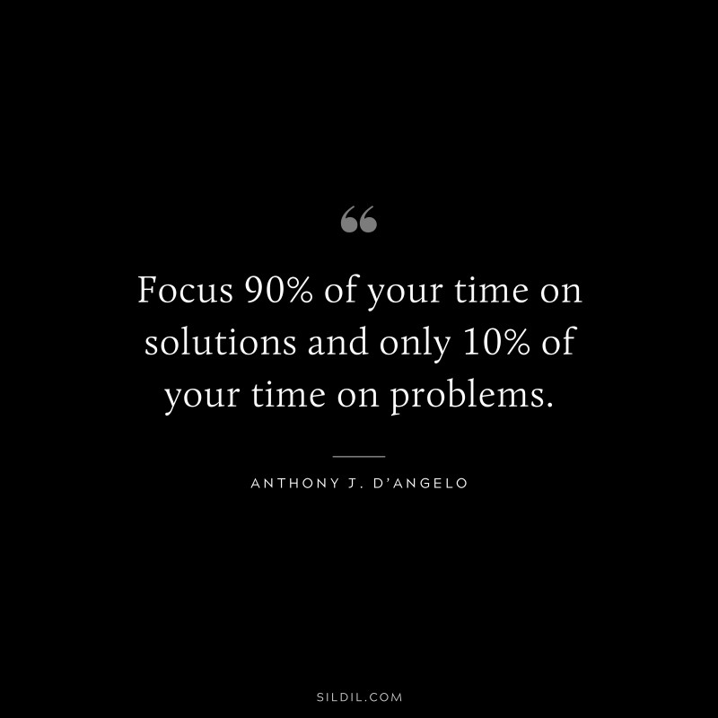Focus 90% of your time on solutions and only 10% of your time on problems. ― Anthony J. D’Angelo
