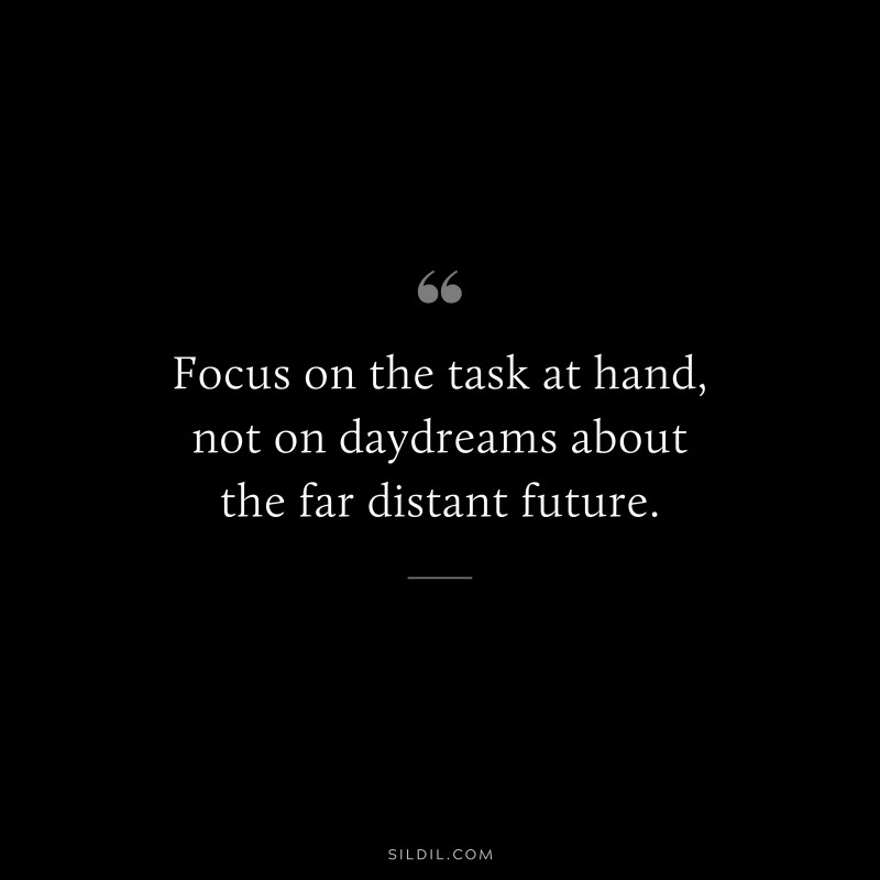 Focus on the task at hand, not on daydreams about the far distant future.