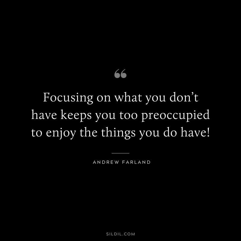 Focusing on what you don’t have keeps you too preoccupied to enjoy the things you do have! ― Andrew Farland