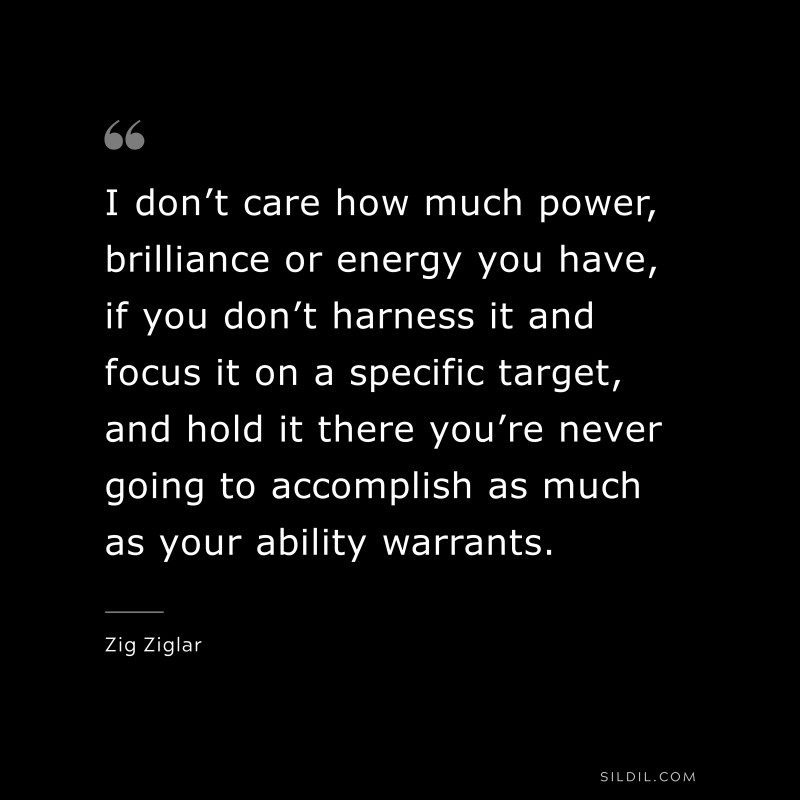I don’t care how much power, brilliance or energy you have, if you don’t harness it and focus it on a specific target, and hold it there you’re never going to accomplish as much as your ability warrants. ― Zig Ziglar