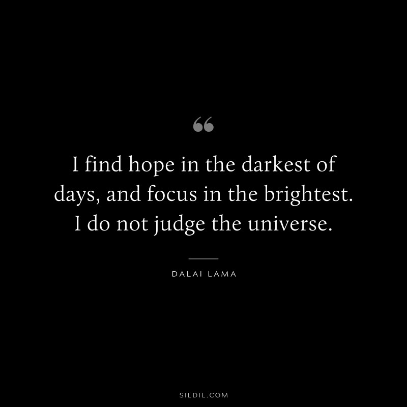 I find hope in the darkest of days, and focus in the brightest. I do not judge the universe. ― Dalai Lama
