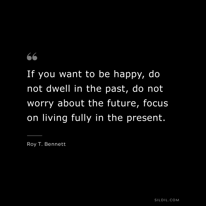 If you want to be happy, do not dwell in the past, do not worry about the future, focus on living fully in the present. ― Roy T. Bennett