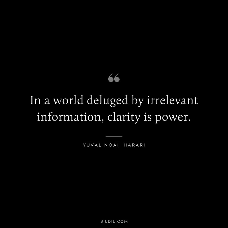 In a world deluged by irrelevant information, clarity is power. ― Yuval Noah Harari