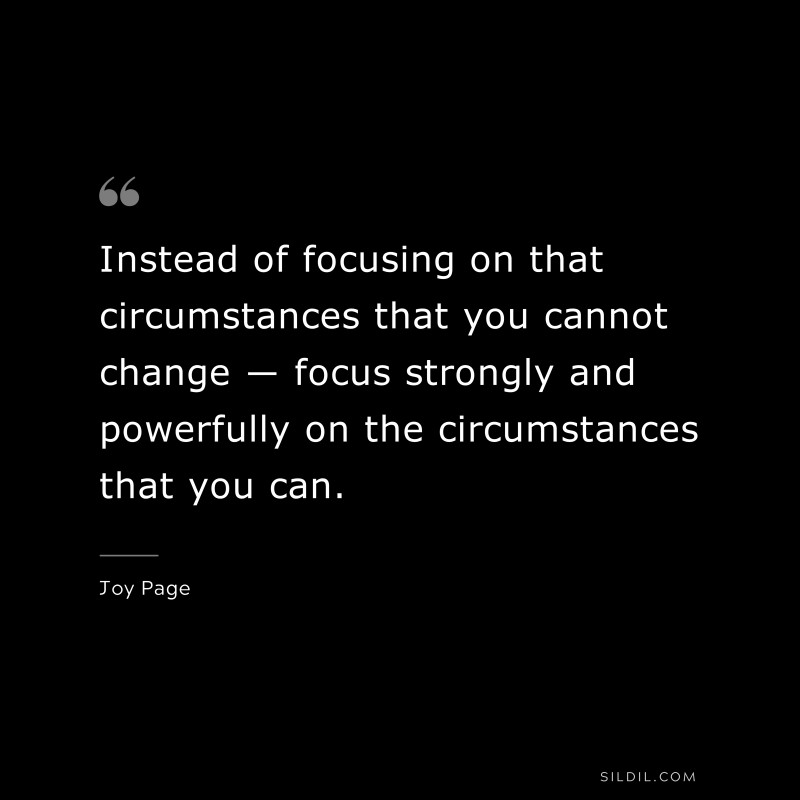 Instead of focusing on that circumstances that you cannot change ― focus strongly and powerfully on the circumstances that you can. ― Joy Page