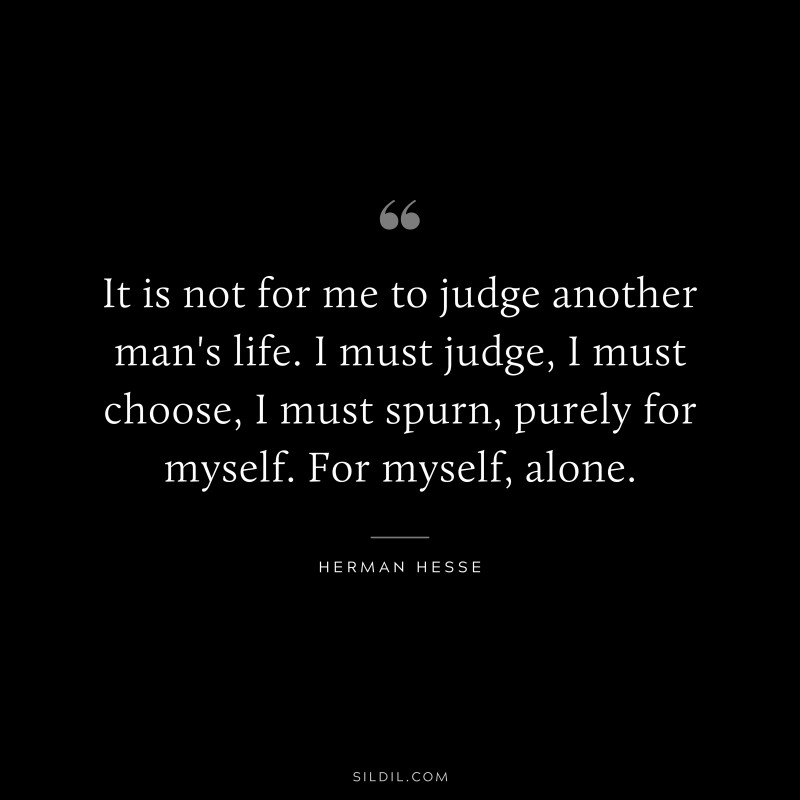 It is not for me to judge another man's life. I must judge, I must choose, I must spurn, purely for myself. For myself, alone. ― Herman Hesse