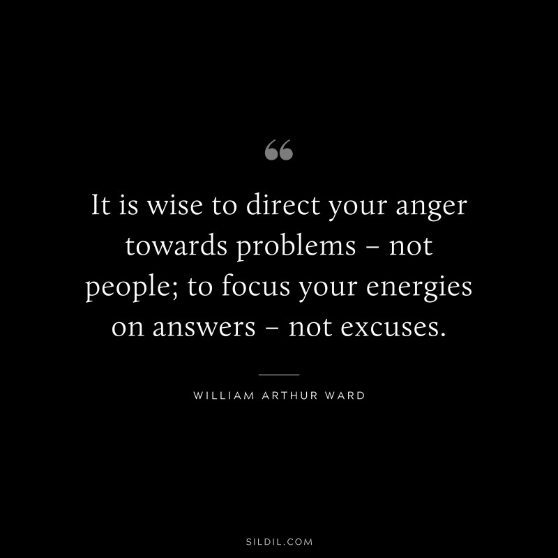 It is wise to direct your anger towards problems – not people; to focus your energies on answers – not excuses. ― William Arthur Ward