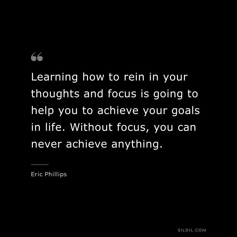 Learning how to rein in your thoughts and focus is going to help you to achieve your goals in life. Without focus, you can never achieve anything. ― Eric Phillips