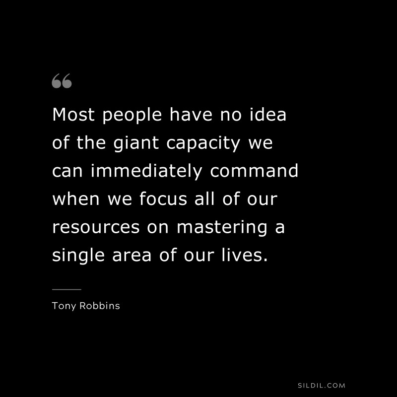 Most people have no idea of the giant capacity we can immediately command when we focus all of our resources on mastering a single area of our lives. ― Tony Robbins