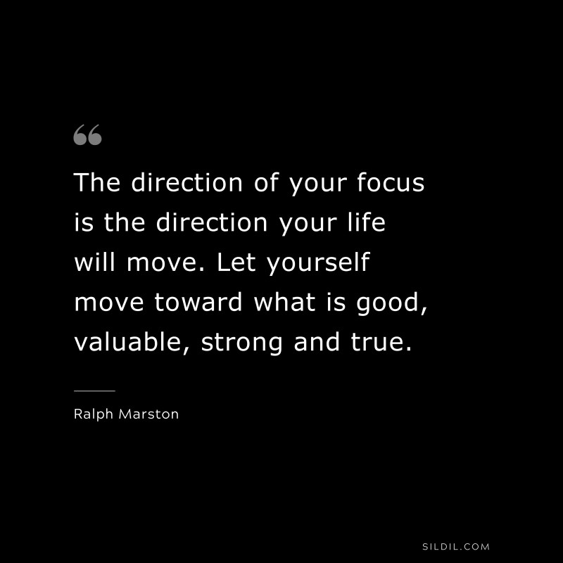 The direction of your focus is the direction your life will move. Let yourself move toward what is good, valuable, strong and true. ― Ralph Marston