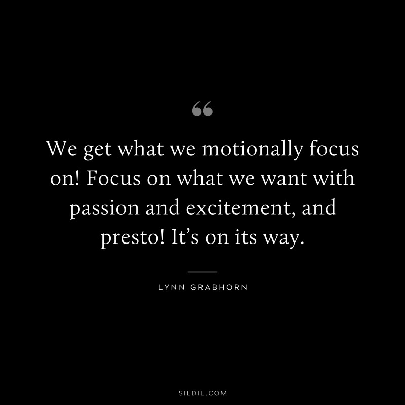 We get what we motionally focus on! Focus on what we want with passion and excitement, and presto! It’s on its way. ― Lynn Grabhorn