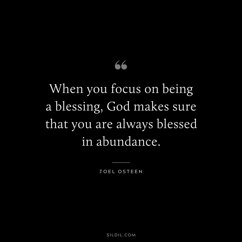 When you focus on being a blessing, God makes sure that you are always blessed in abundance. ― Joel Osteen