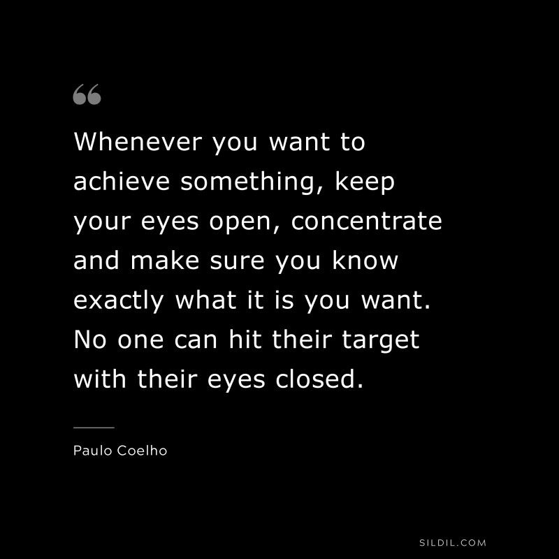 Whenever you want to achieve something, keep your eyes open, concentrate and make sure you know exactly what it is you want. No one can hit their target with their eyes closed. ― Paulo Coelho