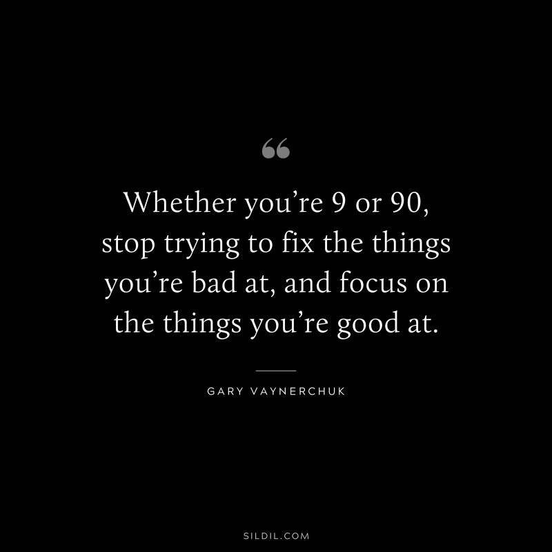 Whether you’re 9 or 90, stop trying to fix the things you’re bad at, and focus on the things you’re good at. ― Gary Vaynerchuk