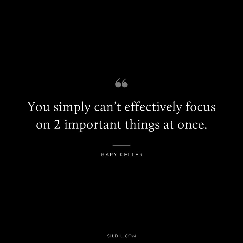 You simply can’t effectively focus on 2 important things at once. ― Gary Keller