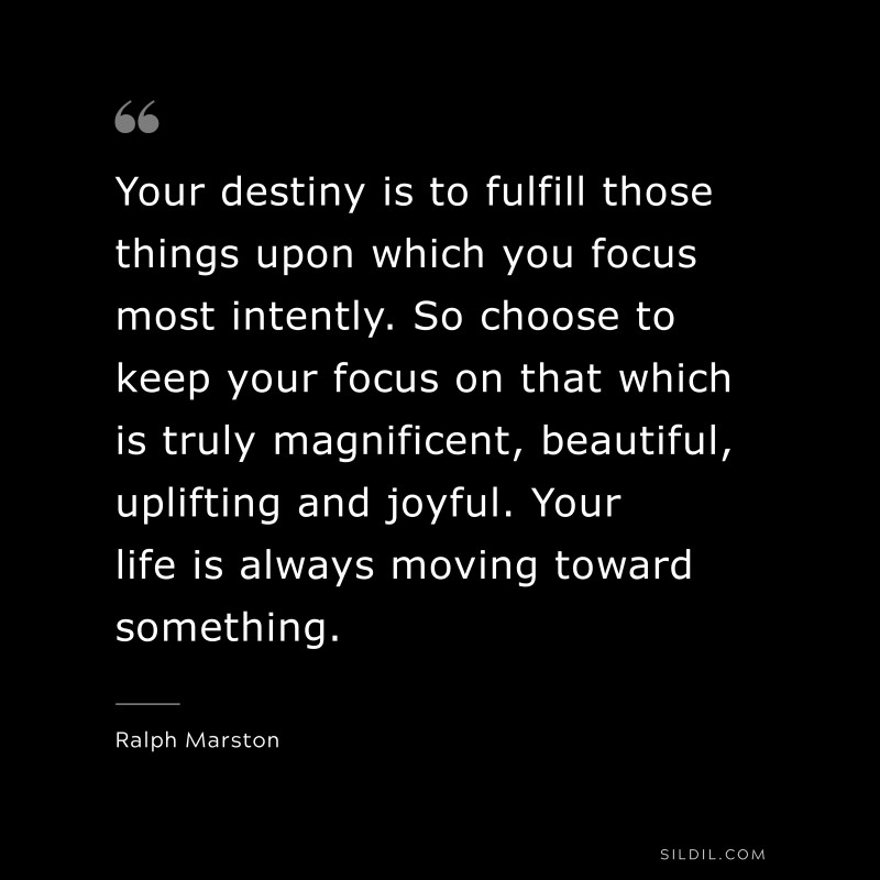 Your destiny is to fulfill those things upon which you focus most intently. So choose to keep your focus on that which is truly magnificent, beautiful, uplifting and joyful. Your life is always moving toward something. ― Ralph Marston