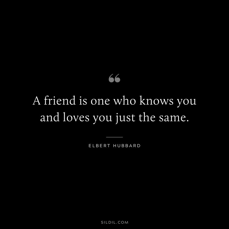 A friend is one who knows you and loves you just the same. ― Elbert Hubbard