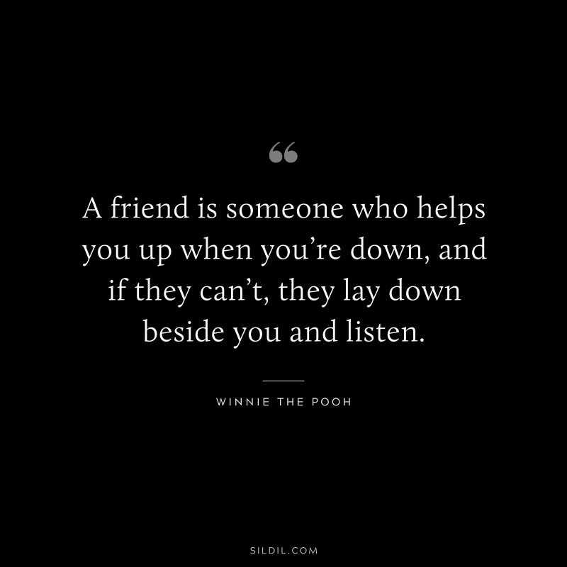 A friend is someone who helps you up when you’re down, and if they can’t, they lay down beside you and listen. ― Winnie the Pooh