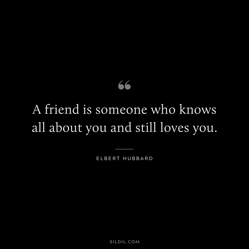 A friend is someone who knows all about you and still loves you. ― Elbert Hubbard