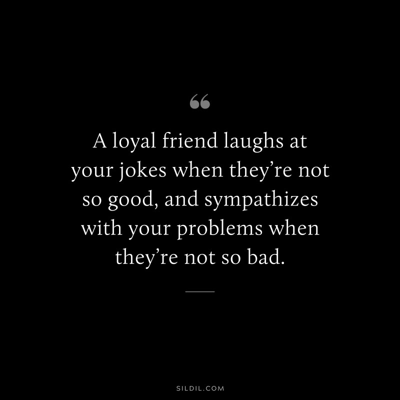 A loyal friend laughs at your jokes when they’re not so good, and sympathizes with your problems when they’re not so bad.