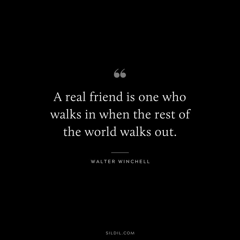 A real friend is one who walks in when the rest of the world walks out. ― Walter Winchell