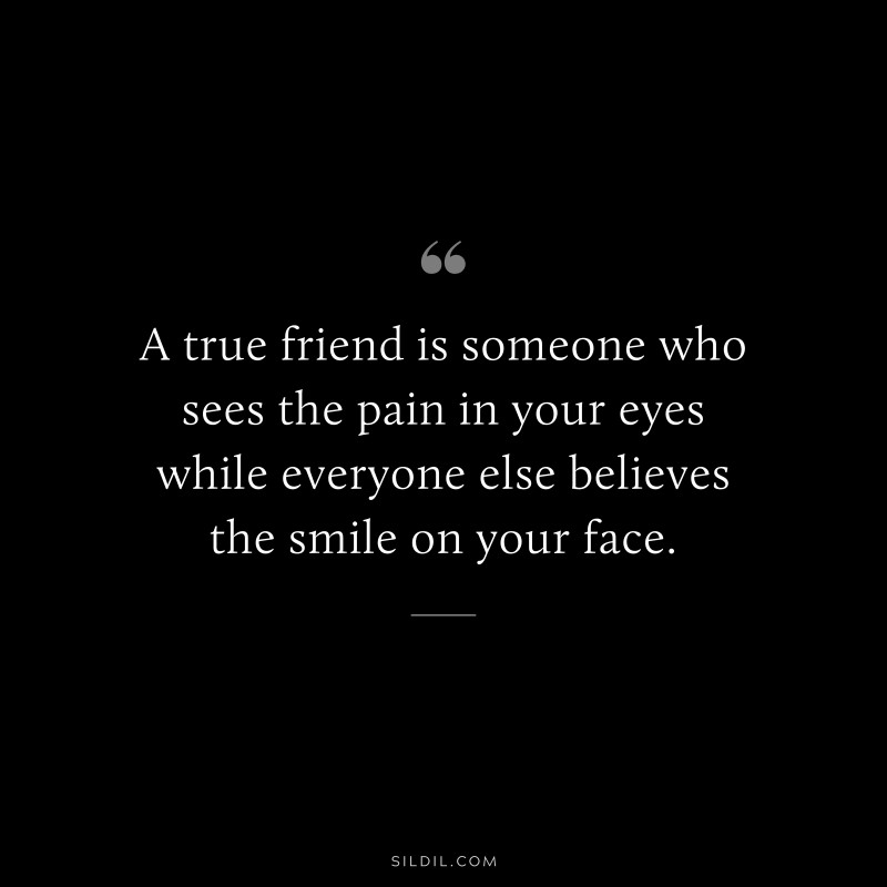 A true friend is someone who sees the pain in your eyes while everyone else believes the smile on your face.